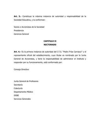 Art. 3.- Constituye la máxima instancia de autoridad y responsabilidad de la
Sociedad Educativa, y la conforman:


Socios o Accionistas de la Sociedad
Presidencia
Gerencia General


                                  CAPITULO II
                                  RECTORADO


Art. 4.- Es la primera instancia de autoridad del I.T.S. “Pedro Frías Carrasco” y el
representante oficial del establecimiento, cuyo titular es nombrado por la Junta
General de Accionistas, y tiene la responsabilidad de administrar el Instituto y
responder por su funcionamiento, está conformado por:


Consejo Directivo




Junta General de Profesores
Secretaría
Colecturía
Departamento Médico
DOBE
Servicios Generales
 