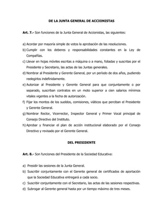 DE LA JUNTA GENERAL DE ACCIONISTAS


Art. 7.- Son funciones de la Junta General de Accionistas, las siguientes:


a) Acordar por mayoría simple de votos la aprobación de las resoluciones.
b) Cumplir con los deberes y responsabilidades constantes en la Ley de
  Compañías.
c) Llevar en hojas móviles escritas a máquina o a mano, foliadas y suscritas por el
  Presidente y Secretario, las actas de las Juntas generales.
d) Nombrar al Presidente y Gerente General, por un período de dos años, pudiendo
  reelegirlos indefinidamente.
e) Autorizar al Presidente y Gerente General para que conjuntamente o por
  separado, suscriban contratos en un moto superior a cien salarios mínimos
  vitales vigentes a la fecha de autorización.
f) Fijar los montos de los sueldos, comisiones, viáticos que perciban el Presidente
  y Gerente General.
g) Nombrar Rector, Vicerrector, Inspector General y Primer Vocal principal de
  Consejo Directivo del Instituto.
h) Aprobar y financiar el plan de acción institucional elaborado por el Consejo
  Directivo y revisado por el Gerente General.


                                 DEL PRESIDENTE


Art. 8.- Son funciones del Presidente de la Sociedad Educativa:


a) Presidir las sesiones de la Junta General.
b) Suscribir conjuntamente con el Gerente general de certificados de aportación
   que la Sociedad Educativa entregará a cada socio.
c) Suscribir conjuntamente con el Secretario, las actas de las sesiones respectivas.
d) Subrogar al Gerente general hasta por un tiempo máximo de tres meses.
 