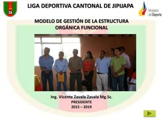 LIGA DEPORTIVA CANTONAL DE JIPIJAPA
MODELO DE GESTIÓN DE LA ESTRUCTURA
ORGÁNICA FUNCIONAL
Ing. Vicente Zavala Zavala Mg.Sc.
PRESIDENTE
2015 – 2019
 