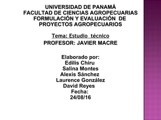UNIVERSIDAD DE PANAMÁUNIVERSIDAD DE PANAMÁ
FACULTAD DE CIENCIAS AGROPECUARIASFACULTAD DE CIENCIAS AGROPECUARIAS
FORMULACIÓN Y EVALUACIÓN DEFORMULACIÓN Y EVALUACIÓN DE
PROYECTOS AGROPECUARIOSPROYECTOS AGROPECUARIOS
Tema: Estudio técnico
PROFESOR: JAVIER MACREPROFESOR: JAVIER MACRE
Elaborado por:
Edilis Chiru
Salina Montes
Alexis Sánchez
Laurence González
David Reyes
Fecha:
24/08/16
 