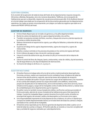 AUDITORIA GENERAL
Es la revisión de la operación de todas la áreas del hotel, de los departamentos mayores (recepción,
Alimentos y Bebidas, Banquetes, etc) y los menores (lavandería, Teléfonos, etc) e excepción de
Habitaciones que por su desarrollo, requiere de una persona exclusiva para ello. En la Auditoria General
el ciclo de trabajo viene dado por la comparación de los documentos generados por los departamentos
operativos, los cuales se revisan minuciosamente y se cotejan con todos los registros que estén en el
sistema de FRONT OFFICE del hotel.
AUDITOR DE INGRESOS
 Emite el Daily Report para ser enviado a la gerencia y a los jefes departamentales.
 Recibe los sobres de depósitos de los cajeros departamentales y los verifica.
 Transferir al asistente contralor de folios, vouchers, cheques de consumo y demás reportes de
las ventas a crédito durante el día.
 Elaborar diariamente el reporte de los cajeros, que refleja los faltantes y sobrantes de las cajas
de cada turno.
 Supervisa el trabajo de los cajeros departamentales, cajeros de recepción y cajeros de
restaurantes.
 Diseñar y evaluar controles en los procesos de posteos en los centros de ingreso del hotel.
 Emitir órdenes de pago en tips a la sección cuentas por pagar.
 Llevar el control de auditoria de caja, de ventas (A y B) y la numeración de la máquina de
auditoria.
 Llevar el control de libros de cheques, bares y restaurantes, notas de crédito, slip de lavandería,
slip de larga distancia y los slips de depósitos de reservaciones.
 Su horario de trabajo es de 8:00 a.m. a 5:00 p.m.
AUDITOR NOCTURNO
 El Auditor Nocturno trabaja sobre el turno de la noche y tradicionalmente desempeña dos
funciones, primero, realiza una importante función contable al hacer el balance de todas las
transacciones del día anterior; segundo, ejecuta las tareas del empleado de recepción.
 Las tareas contables del auditor incluyen asentar los cargos de las habitaciones y los impuestos
en las cuentas del huésped; asentar los cargos adicionales como teléfono, restaurante,
proyección de películas en las habitaciones, servicio de lavandería, entre otros servicios, hacer
el balance de los pagos y cargos de los huéspedes contra el saldo del día anterior y realizar taras
de contabilidad para otros departamentos que lo requieran.
 El auditor nocturno también revisa el estado de crédito y verifica las cuentas que excedan el
límite autorizado, además de revisar el estado de las habitaciones para el día siguiente de
trabajo. Cuando los huéspedes llegan o parten durante el turno de la noche, el auditor se
encargará del registro de entrada y salida y de desempeñar sus funciones como cajero.
 Una responsabilidad importante es la de preparación de un balance, el cual es un reporte que
compara los totales departamentales diarios con el total diario de todas las cuentas o cheques
asentados en las cuentas de los huéspedes.
 El total de ventas reportado por los diversos gerentes de departamento debe cuadrar con el
total de todas las cuentas o cheques. Al final de cada día, se necesita un resumen completo del
tipo y cantidad de negocios realizados por cada departamento.
 