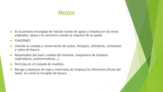 Mozos
 Es la persona encargada de realizar tareas de apoyo y limpieza en las áreas
asignadas, apoya a la camarera cuando se requiere de su ayuda
 FUNCIONES
 Atiende al cuidado y conservación de suelos, Parquets, alfombras, ventanales
y cubos de basura
 Responsable del buen cuidado del material, maquinaria de limpieza
(aspiradoras, pulimentadoras,…)
 Participa en el traslado de muebles.
 Recoge y abastece de ropa y materiales de limpieza los diferentes oficies del
hotel, así como la recogida de basura.
 