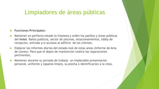 Limpiadores de áreas públicas
 Funciones Principales:
 Mantener en perfecto estado la limpieza y orden los pasillos y áreas públicas
del hotel. Baños publicos, sector de piscinas, estacionamientos, lobby de
recepcion, entrada y/o accesos al edificio de los clientes.
 Elaborar los informes diarios del estado real de estas areas (Informe de Ama
de Llaves). Para que el depto de mantencion realice las reparaciones
pertinentes,
 Mantener durante su jornada de trabajo un implecable presentacion
personal, uniforme y zapatos limpio, su piocha o identificacion a la vista.
 