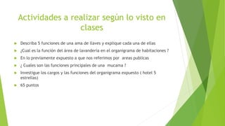 Actividades a realizar según lo visto en
clases
 Describa 5 funciones de una ama de llaves y explique cada una de ellas
 ¿Cual es la función del área de lavandería en el organigrama de habitaciones ?
 En lo previamente expuesto a que nos referimos por areas publicas
 ¿ Cuales son las funciones principales de una mucama ?
 Investigue los cargos y las funciones del organigrama expuesto ( hotel 5
estrellas)
 65 puntos
 
