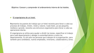  El organigrama de un hotel
Representa los puestos de trabajo que un hotel necesita para llevar a cabo sus
procesos de trabajo, misión, visión y valores. Cada hotel, ya sea pequeño,
mediano o grande, necesita una estructura organizativa para llevar a cabo sus
operaciones diarias.
El organigrama se utiliza para ayudar a dividir las tareas, especificar el trabajo
para cada departamento y delegar la autoridad dentro y entre los
departamentos. Es útil para las personas que trabajan en la organización, pero
también para candidatos, nuevos empleados, inversores, colaboradores y otros.
Objetivo: Conocer y comprender el ordenamiento interno de los hoteles.
 