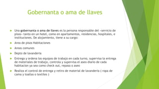 Gobernanta o ama de llaves
 Una gobernanta o ama de llaves es la persona responsable del «servicio de
pisos» tanto en un hotel, como en apartamentos, residencias, hospitales, e
instituciones. De alojamiento, tiene a su cargo:
 Area de pisos Habitaciones
 Areas comunes
 Depto de lavanderia
 Entrega y ordena los equipos de trabajo en cada turno, supervisa la entrega
de materiales de trabajo, controla y supervisa el aseo diario de cada
habitacion ya sea como check out, repaso o aseo
 Realiza el control de entrega y retiro de material de lavanderia ( ropa de
cama y toallas o textiles )
 
