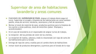 Supervisor de area de habitaciones
lavanderia y areas comunes
 FUNCIONES DEL SUPERVISOR DE PISOS. Asignar el trabajo diario segun el
turno. Supervisar el arreglo y limpieza de las habitaciones asi como tambien
pasillo, areas de servicio, escaleras, ascensores y hall de ascensores.
 Revisar el stock de material de aseo, productos quimicos para la limpieza de
los cuartos y areas publicas, stock de amenities (jabon Shampoo y
acondicionador)
 En el caso de lavanderia es el responsable de asignar turnos de trabajo,
 la recepcion del las prendas de vestir de los clientes,
 La recepcion de toallas, sabanas y todo lo relacionado con ropa de cama de
las habitaciones para su lavado
 Entrega de ropa de cama y toallas para el cambio diario de habitaciones
 revisar stock de productos detergentes y quimicos para el lavado de la ropa
 