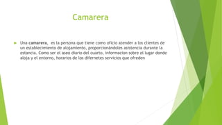Camarera
 Una camarera, es la persona que tiene como oficio atender a los clientes de
un establecimiento de alojamiento, proporcionándoles asistencia durante la
estancia. Como ser el aseo diario del cuarto, informacion sobre el lugar donde
aloja y el entorno, horarios de los difernetes servicios que ofreden
 