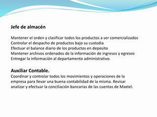 Jefe de almacén
Mantener el orden y clasificar todos los productos a ser comercializados
Controlar el despacho de productos bajo su custodia
Efectuar el balance diario de los productos en deposito
Mantener archivos ordenados de la información de ingresos y egresos
Entregar la información al departamento administrativo.
Auxiliar Contable.
Coordinar y controlar todos los movimientos y operaciones de la
empresa para llevar una buena contabilidad de la misma. Revisar
analizar y efectuar la conciliación bancarias de las cuentas de Maxtel.
 