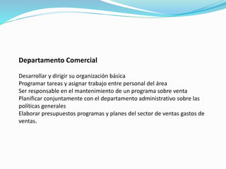 Departamento Comercial
Desarrollar y dirigir su organización básica
Programar tareas y asignar trabajo entre personal del área
Ser responsable en el mantenimiento de un programa sobre venta
Planificar conjuntamente con el departamento administrativo sobre las
políticas generales
Elaborar presupuestos programas y planes del sector de ventas gastos de
ventas.
 