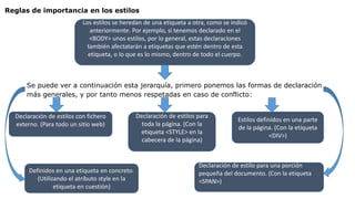 Reglas de importancia en los estilos
Los estilos se heredan de una etiqueta a otra, como se indicó
anteriormente. Por ejemplo, si tenemos declarado en el
<BODY> unos estilos, por lo general, estas declaraciones
también afectatarán a etiquetas que estén dentro de esta
etiqueta, o lo que es lo mismo, dentro de todo el cuerpo.
Se puede ver a continuación esta jerarquía, primero ponemos las formas de declaración
más generales, y por tanto menos respetadas en caso de conflicto:
Declaración de estilos con fichero
externo. (Para todo un sitio web)
Declaración de estilos para
toda la página. (Con la
etiqueta <STYLE> en la
cabecera de la página)
Estilos definidos en una parte
de la página. (Con la etiqueta
<DIV>)
Definidos en una etiqueta en concreto.
(Utilizando el atributo style en la
etiqueta en cuestión)
Declaración de estilo para una porción
pequeña del documento. (Con la etiqueta
<SPAN>)
 