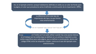 Así, en el ejemplo anterior, aunque hubiésemos definido en estilo.css un color de fondo para
la página, el color que prevalecería sería el definido a continuación de la importación: #ffffcc
La diferencia entre este tipo de
importación del tipo y la que hemos
visto anteriormente:
<link rel="stylesheel" type="text/css" href="hoja.css">
Es que @import url ("estilo.css") se suele utilizar cuando hay unas pautas básicas
en el trabajo con los estilos (que se definen en un archivo a importar) y unos
estilos específicos para cada página, que se definen a continuación, dentro del
código HTML entre las etiquetas </style>, como es el caso del ejemplo visto
anteriormente.
 