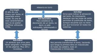 PÁRRAFOS DE TEXTO
line-height
El alto de una
línea,y por tanto, el
espaciado entre
líneas. Es una de
esas características
que no se podian
mofificar utilizando
HTML.
text-decoration
Para establecer la
decoración de un texto, es
decir, si está
subrayado, sobrerayado o
tachado
text-align
Sirve para indicar la alineación
del texto. Es interesante
destacar que las hojas de estilo
permiten el justificado de texto,
aunque recuerda que no tiene
por que funcionar en todos los
sistemas.
text-indent
Un atributo que sirve para
hacer sangrado o márgenes
en las páginas. Muy útil y
novedosa.
text-transform
Nos permite transformar el texto, haciendo
que tenga la primera letra en mayúsculas
de todas las palabrs, todo en
mayúsculas o minúsculas.
 