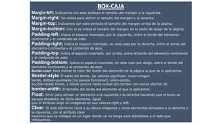 BOX-CAJA
Margin-left: Indicamos con este atributo el tamaño del margen a la izquierda.
Margin-right: Se utiliza para definir el tamaño del margen a la derecha.
Margin-top: Indicamos con este atributo el tamaño del margen arriba de la página.
Margin-bottom: Con el se indica el tamaño del margen en la parte de abajo de la página.
Padding-left: Indica el espacio insertado, por la izquierda, entre el borde del elemento-
continente y el contenido de este..
Padding-right: Indica el espacio insertado, en este caso por la derecha, entre el borde del
elemento-continente y el contenido de este.
Padding-top: Indica el espacio insertado, por arriba, entre el borde del elemento-continente
y el contenido de este.
Padding-bottom: Indica el espacio insertado, en este caso por abajo, entre el borde del
elemento-continente y el contenido de este.
Border-color: Para indicar el color del borde del elemento de la página al que se lo aplicamos..
Border-style: El estilo del borde, los valores significan: none=ningun
borde, dotted=punteado (no parece funcionar), solid=solido,
double=doble borde, y desde groove hasta outset son bordes con varios efectos 3D.
border-width: El tamaño del borde del elemento al que lo aplicamos.
Float: Sirve para alinear un elemento a la izquierda o la derecha haciendo que el texto se
agrupe alrededor de dicho elemento. Igual
que el atributo align en imagenes en sus valores right y left.
Clear: Si este elemento tiene a su altura imagenes u otros elementos alineados a la derecha o
la izquierda, con el atributo clear
hacemos que se coloque en un lugar donde ya no tenga esos elementos a el lado que
indiquemos.
 