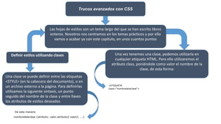 Trucos avanzados con CSS
Las hojas de estilos son un tema largo del que se han escrito libros
enteros. Nosotros nos centramos en los temas prácticos y por ello
vamos a acabar ya con este capítulo, en unos cuantos puntos
Definir estilos utilizando clases
Una clase se puede definir entre las etiquetas
<STYLE> (en la cabecera del documento), o en
un archivo externo a la página. Para definirlas
utilizamos la siguiente sintaxis, un punto
seguido del nombre de la clase y entre llaves
los atributos de estilos deseados
De esta manera:
.nombredelaclase {atributo: valor;atributo2:valor2; ...}
Una vez tenemos una clase, podemos utilizarla en
cualquier etiqueta HTML. Para ello utilizaremos el
atributo class, poniéndole como valor el nombre de la
clase, de esta forma:
<ETIQUETA
class="nombredelaclase">
 