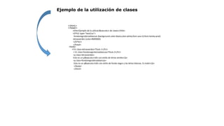 Ejemplo de la utilización de clases
<html>
<head>
<title>Ejemplo de la utilizaci&oacute;n de clases</title>
<STYLE type="text/css">
.fondonegroletrasblancas {background-color:black;color:white;font-size:12;font-family:arial}
.letrasverdes {color:#009900}
</STYLE>
</head>
<body>
<h1 class=letrasverdes>Titulo 1</h1>
< h1 class=fondonegroletrasblancas>Titulo 2</h1>
<p class=letrasverdes>
Esto es un p&aacute;rrafo con estilo de letras verdes</p>
<p class=fondonegroletrasblancas>
Esto es un p&aacute;rrafo con estilo de fondo negro y las letras blancas. Es todo!</p>
</body>
</html>
 
