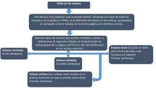 Estilo en los enlaces
Una técnica muy habitual, que se puede realizar utilizando las hojas de estilo en
cascada y no se podía en HTML, es la definición de estilos en los enlaces, quitandoles
el subrayado o hacer enlaces en la misma página con distintos colores.
Para aplicar estilo a los enlaces debemos definirlos para los
distintos tipos de enlaces que existen (visitados, activos...).
Utilizaremos la siguiente sintaxis, en la declaración de
estilos global de la página (<STYLE>) o del sitio (Definición
en un archivo externo):
Enlaces normales
A:link {atributos}
Enlaces visitados
A:visited {atributos}
Enlaces activos (Los enlaces están activos en el
presiso momento en que se pincha sobre ellos)
A:active {atributos}
Enlaces hover (Cuando el ratón
está encima de ellos, solo
funciona en ieplorer)
A:hover {atributos}
 