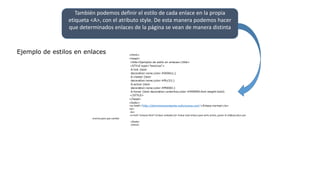 También podemos definir el estilo de cada enlace en la propia
etiqueta <A>, con el atributo style. De esta manera podemos hacer
que determinados enlaces de la página se vean de manera distinta
Ejemplo de estilos en enlaces <html>
<head>
<title>Ejemplos de estilo en enlaces</title>
<STYLE type="text/css">
A:link {text-
decoration:none;color:#0000cc;}
A:visited {text-
decoration:none;color:#ffcc33;}
A:active {text-
decoration:none;color:#ff0000;}
A:hover {text-decoration:underline;color:#999999;font-weight:bold}
</STYLE>
</head>
<body>
<a href="http://dominioinexistente.nofunciona.com">Enlace normal</a>
<br>
<br>
<a href="enlaces.html">Enlace visitado</a> Pulsar este enlace para verlo activo, poner el rat&oacute;n por
encima para que cambie
</body>
</html>
 