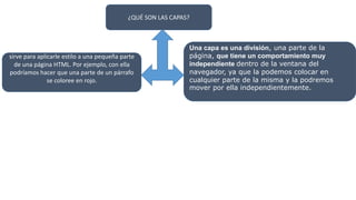 ¿QUÉ SON LAS CAPAS?
sirve para aplicarle estilo a una pequeña parte
de una página HTML. Por ejemplo, con ella
podríamos hacer que una parte de un párrafo
se coloree en rojo.
Una capa es una división, una parte de la
página, que tiene un comportamiento muy
independiente dentro de la ventana del
navegador, ya que la podemos colocar en
cualquier parte de la misma y la podremos
mover por ella independientemente.
 