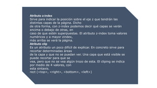 Atributo z-index
Sirve para indicar la posición sobre el eje z que tendrán las
distintas capas de la página. Dicho
de otra forma, con z-index podemos decir qué capas se verán
encima o debajo de otras, en
caso de que estén superpuestas. El atributo z-index toma valores
numéricos y a mayor zindex,
más arriba se verá la página.
Atributo clip
Es un atributo un poco difícil de explicar. En concreto sirve para
recortar determinadas áreas
de la capa y que no se puedan ver. Una capa que está visible se
puede recortar para que se
vea, pero que no se vea algún trozo de esta. El cliping se indica
por medio de 4 valores, con
esta sintaxis.
rect (<top>, <right>, <bottom>, <left>)
 
