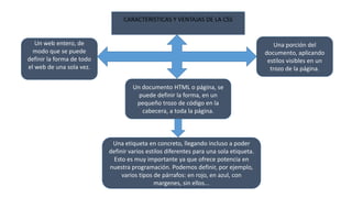 CARACTERISTICAS Y VENTAJAS DE LA CSS
Un web entero, de
modo que se puede
definir la forma de todo
el web de una sola vez.
Un documento HTML o página, se
puede definir la forma, en un
pequeño trozo de código en la
cabecera, a toda la página.
Una porción del
documento, aplicando
estilos visibles en un
trozo de la página.
Una etiqueta en concreto, llegando incluso a poder
definir varios estilos diferentes para una sola etiqueta.
Esto es muy importante ya que ofrece potencia en
nuestra programación. Podemos definir, por ejemplo,
varios tipos de párrafos: en rojo, en azul, con
margenes, sin ellos...
 