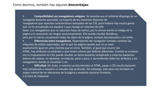 Como decimos, también hay algunas desventajas:
• Compatibilidad con navegadores antiguos. Se necesita que el visitante disponga de un
navegador bastante avanzado. La mayoría de los visitantes disponen de
navegadores que soportan características avanzadas de las CSS, pero todavía hay mucha gente
que no ha actualizado sus equipos o que navega en sistemas de sólo
texto. Los navegadores que no soportan hojas de estilos, por lo menos leerán el código de la
página y lo mostrarán sin ningún posicionamiento. Ello puede resultar fastidioso,
pero por lo menos visualizarán todos los datos de la página, aunque descolocados y sin estilo.
• Diferencias entre navegadores. Dependiendo del navegador también cambian las
etiquetas de estilos soportadas, por lo que las páginas puede que no se vean
exactamente igual en unos clientes que en otros. También, al igual que ocurre con
HTML, hay atributos no estándar o que tienen valores por defecto diferentes. Cuando se empieza
con la maquetación en CSS, puede resultar un tema bastante complicado y crearnos bastantes
dolores de cabeza, no obstante, se trata de, poco a poco, ir aprendiendo todos los atributos y los
navegadores donde se visualizan o no.
• Dificultad. Sin duda, si estamos acostumbrados al HTML, pasar a CSS resulta bastante
más complicado y requiere un estudio más profundo. Sin embargo, este paso nos brindará un
mayor control de los elementos de la página y ampliará nuestras fronteras
a la hora de maquetar.
 