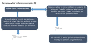 Formas de aplicar estilos en maquetación CSS
Aplicación de estilo a etiquetas
Se puede asignar el estilo a una etiqueta
concreta de HTML. Para ello, en la declaración
de estilos escribimos la etiqueta y entre
llaves, los atributos de estilo que deseemos.
body {
background-color: #f0f0f0;
color: #333366;
}
Podemos aplicar el mismo estilo en un conjunto de
etiquetas. Para ello, indicamos las etiquetas
seguidas por comas y luego, entre llaves, los
atributos que queramos definir.
En este caso se define que los encabezados de
nivel 1 y los párrafos, tengan letra roja.
h1, p{
color: red;
}
 
