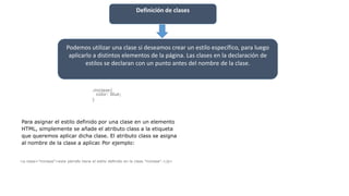 Definición de clases
Podemos utilizar una clase si deseamos crear un estilo específico, para luego
aplicarlo a distintos elementos de la página. Las clases en la declaración de
estilos se declaran con un punto antes del nombre de la clase.
.miclase{
color: blue;
}
Para asignar el estilo definido por una clase en un elemento
HTML, simplemente se añade el atributo class a la etiqueta
que queremos aplicar dicha clase. El atributo class se asigna
al nombre de la clase a aplicar. Por ejemplo:
<p class="miclase">este párrafo tiene el estilo definido en la clase "miclase".</p>
 