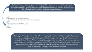 Se ha definido un fondo negro y color del texto blanco para el cuerpo de la página, así
como las celdas y los párrafos. Luego se ha declarado una clase, de nombre "inverso", con
los colores al revés, es decir, fondo blanco y texto negro.
<body>
<p>Hola esto es un parrafo normal</p>
<p class="inverso">Párrafo con los colores invertidos</p>
<table>
<tr>
<td class="inverso">INVERSO</td>
<td>NORMAL</td>
</tr>
</table>
</body>
Esta página tiene, generalmente, el fondo negro y el texto blanco. El primer párrafo, que es un
párrafo normal, sigue esa definición general de estilos, pero el segundo párrafo, al que se ha
aplicado la clase "inverso", tiene el fondo blanco y el texto en negro. Por lo que respecta a la
tabla, en su primera celda se ha asignado la clase "inverso", por lo que se verá con fondo blanco
y color de texto en negro. Mientras que la segunda celda, que no tiene asignada ninguna
clase, se presentará como se definió en la regla general.
 