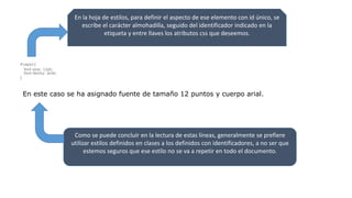 En la hoja de estilos, para definir el aspecto de ese elemento con id único, se
escribe el carácter almohadilla, seguido del identificador indicado en la
etiqueta y entre llaves los atributos css que deseemos.
#capa1{
font-size: 12pt;
font-family: arial;
}
En este caso se ha asignado fuente de tamaño 12 puntos y cuerpo arial.
Como se puede concluir en la lectura de estas líneas, generalmente se prefiere
utilizar estilos definidos en clases a los definidos con identificadores, a no ser que
estemos seguros que ese estilo no se va a repetir en todo el documento.
 