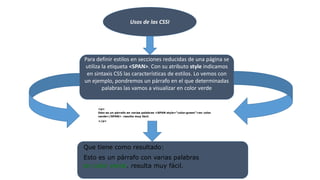 Usos de las CSSI
Para definir estilos en secciones reducidas de una página se
utiliza la etiqueta <SPAN>. Con su atributo style indicamos
en sintaxis CSS las características de estilos. Lo vemos con
un ejemplo, pondremos un párrafo en el que determinadas
palabras las vamos a visualizar en color verde
<p>
Esto es un párrafo en varias palabras <SPAN style="color:green">en color
verde</SPAN>. resulta muy fácil.
</p>
Que tiene como resultado:
Esto es un párrafo con varias palabras
en color verde. resulta muy fácil.
 