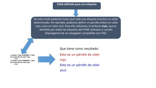 Estilo definido para una etiqueta
De este modo podemos hacer que toda una etiqueta muestre un estilo
determinado. Por ejemplo, podemos definir un párrafo entero en color
rojo y otro en color azul. Para ello utilizamos el atributo style, que es
admitido por todas las etiquetas del HTML (siempre y cuando
dispongamos de un navegador compatible con CSS).
<p style="color:#990000"> Esto
es un párrafo de color rojo.
</p>
<p style="color:#000099"> Esto
es un párrafo de color azul.
</p>
Que tiene como resultado:
Esto es un párrafo de color
rojo.
Esto es un párrafo de color
azul.
 