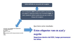 Estilo definido en una parte de la página
Con la etiqueta <DIV> podemos definir secciones de
una página y aplicarle estilos con el atributo style, es
decir, podemos definir estilos de una vez a todo un
bloque de la página.
<div style="color:#000099; font-weight:bold">
<h3>Estas etiquetas van
en <i>azul y
negrita</i></h3>
<p>
Seguimos dentro del DIV, luego permanecen los etilos
</p>
</div>
Que tiene como resultado:
Estas etiquetas van en azul y
negrita
Seguimos dentro del DIV, luego permanecen
los etilos
 