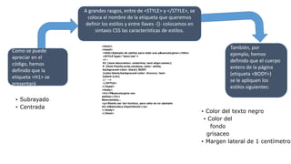 A grandes rasgos, entre de <STYLE> y </STYLE>, se
coloca el nombre de la etiqueta que queremos
definir los estilos y entre llaves -{}- colocamos en
sintaxis CSS las características de estilos.
<html>
<head>
<title>Ejemplo de estilos para toda una p&aacute;gina</title>
<STYLE type="text/css">
<!--
H1 {text-decoration: underline; text-align:center}
P {font-Family:arial,verdana; color: white;
background-color: black} BODY
{color:black;background-color: #cccccc; text-
indent:1cm}
// -->
</STYLE>
</head>
<body>
<h1>P&aacute;gina con
estilos</h1>
Bienvenidos...
<p>Siento ser tan hortera, pero esto es un ejemplo
sin m&aacute;s importancia</p>
</body>
</html>
Como se puede
apreciar en el
código, hemos
definido que la
etiqueta <H1> se
presentará
• Subrayado
• Centrada
También, por
ejemplo, hemos
definido que el cuerpo
entero de la página
(etiqueta <BODY>)
se le apliquen los
estilos siguientes:
• Color del texto negro
• Color del
fondo
grisaceo
• Margen lateral de 1 centímetro
 