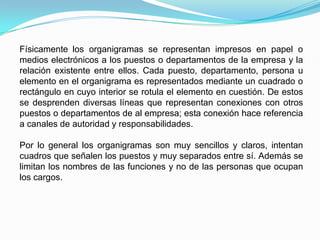 Físicamente los organigramas se representan impresos en papel o
medios electrónicos a los puestos o departamentos de la empresa y la
relación existente entre ellos. Cada puesto, departamento, persona u
elemento en el organigrama es representados mediante un cuadrado o
rectángulo en cuyo interior se rotula el elemento en cuestión. De estos
se desprenden diversas líneas que representan conexiones con otros
puestos o departamentos de al empresa; esta conexión hace referencia
a canales de autoridad y responsabilidades.
Por lo general los organigramas son muy sencillos y claros, intentan
cuadros que señalen los puestos y muy separados entre sí. Además se
limitan los nombres de las funciones y no de las personas que ocupan
los cargos.
 
