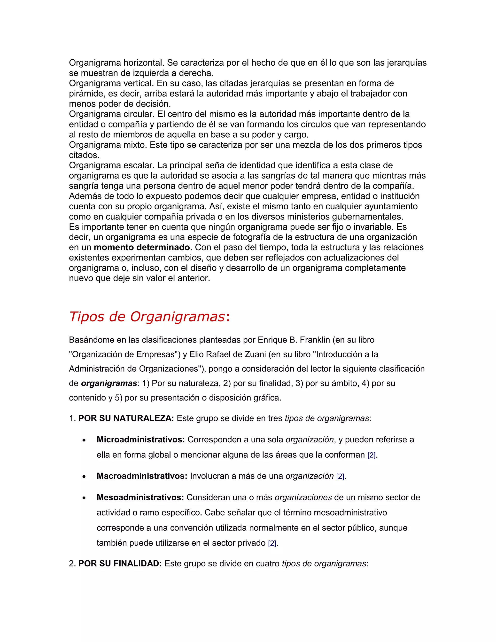 Organigrama horizontal. Se caracteriza por el hecho de que en él lo que son las jerarquías
se muestran de izquierda a derecha.
Organigrama vertical. En su caso, las citadas jerarquías se presentan en forma de
pirámide, es decir, arriba estará la autoridad más importante y abajo el trabajador con
menos poder de decisión.
Organigrama circular. El centro del mismo es la autoridad más importante dentro de la
entidad o compañía y partiendo de él se van formando los círculos que van representando
al resto de miembros de aquella en base a su poder y cargo.
Organigrama mixto. Este tipo se caracteriza por ser una mezcla de los dos primeros tipos
citados.
Organigrama escalar. La principal seña de identidad que identifica a esta clase de
organigrama es que la autoridad se asocia a las sangrías de tal manera que mientras más
sangría tenga una persona dentro de aquel menor poder tendrá dentro de la compañía.
Además de todo lo expuesto podemos decir que cualquier empresa, entidad o institución
cuenta con su propio organigrama. Así, existe el mismo tanto en cualquier ayuntamiento
como en cualquier compañía privada o en los diversos ministerios gubernamentales.
Es importante tener en cuenta que ningún organigrama puede ser fijo o invariable. Es
decir, un organigrama es una especie de fotografía de la estructura de una organización
en un momento determinado. Con el paso del tiempo, toda la estructura y las relaciones
existentes experimentan cambios, que deben ser reflejados con actualizaciones del
organigrama o, incluso, con el diseño y desarrollo de un organigrama completamente
nuevo que deje sin valor el anterior.
Tipos de Organigramas:
Basándome en las clasificaciones planteadas por Enrique B. Franklin (en su libro
"Organización de Empresas") y Elio Rafael de Zuani (en su libro "Introducción a la
Administración de Organizaciones"), pongo a consideración del lector la siguiente clasificación
de organigramas: 1) Por su naturaleza, 2) por su finalidad, 3) por su ámbito, 4) por su
contenido y 5) por su presentación o disposición gráfica.
1. POR SU NATURALEZA: Este grupo se divide en tres tipos de organigramas:
 Microadministrativos: Corresponden a una sola organización, y pueden referirse a
ella en forma global o mencionar alguna de las áreas que la conforman [2].
 Macroadministrativos: Involucran a más de una organización [2].
 Mesoadministrativos: Consideran una o más organizaciones de un mismo sector de
actividad o ramo específico. Cabe señalar que el término mesoadministrativo
corresponde a una convención utilizada normalmente en el sector público, aunque
también puede utilizarse en el sector privado [2].
2. POR SU FINALIDAD: Este grupo se divide en cuatro tipos de organigramas:
 