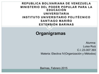 REPUBLICA BOLIVARIANA DE VENEZUELA
MINISTERIO DEL PODER POPULAR PARA LA
EDUCACIÓN
UNIVERSITARIA
INSTITUTO UNIVERSITARIO POLITÉCNICO
SANTIAGO MARIÑO
EXTENSIÓN BARINAS
Organigramas
Alumna:
Luisa Ruiz
C.I.:20.091.180
Materia: Electiva IV(Organización y Métodos)
Barinas, Febrero 2015
 