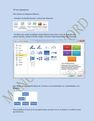 Crear organigrama

Para insertar un diagrama debemos:

- Acceder a la pestaña Insertar y seleccionar SmartArt.




- Se abrirá este cuadro de diálogo, donde deberás seleccionar el tipo de diagrama que
quieres insertar y pulsar el botón Aceptar. Nosotros seleccionaremos el tipo Jerarquía.




Nos dibuja un organigrama básico de 2 niveles, el nivel principal con 3 subordinados y un
asistente.




Para modificar el texto de los recuadros basta con hacer clic en su interior y escribir el texto
que deseemos.
 