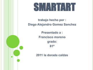 SMARTART
      trabajo hecho por :
Diego Alejandro Gomez Sanchez

        Presentado a :
      Francisco moreno
            grado:
              81ª

    2011 la dorada caldas
 