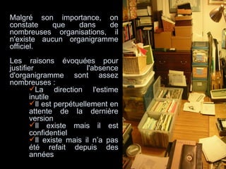 Malgré son importance, on constate que dans de nombreuses organisations, il n'existe aucun organigramme officiel.  Les raisons évoquées pour justifier l'absence d'organigramme sont assez nombreuses :  La direction l'estime inutile Il est perpétuellement en attente de la dernière version Il existe mais il est confidentiel Il existe mais il n’a pas été refait depuis des années 