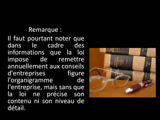 Remarque :  Il faut pourtant noter que dans le cadre des informations que la loi impose de remettre annuellement aux conseils d'entreprises figure l'organigramme de l'entreprise, mais sans que la loi ne précise son contenu ni son niveau de détail. 