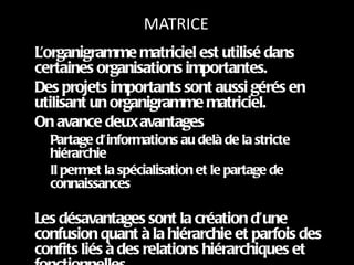 MATRICE L’organigramme matriciel est utilisé dans certaines organisations importantes. Des projets importants sont aussi gérés en utilisant un organigramme matriciel. On avance deux avantages  Partage d’informations au delà de la stricte hiérarchie Il permet la spécialisation et le partage de connaissances Les désavantages sont la création d’une confusion quant à la hiérarchie et parfois des confits liés à des relations hiérarchiques et fonctionnelles 
