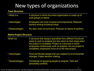 New types of organizations Source: SP Robbins & M Coulter : http://www.slideshare.net/dmattison2005/chapter-10-organizational-structure-and-design-ppt10/download Team Structure •  What it is: A structure in which the entire organization is made up of work groups or teams. •  Advantages: Employees are more involved and empowered. Reduced barriers among functional areas. •  Disadvantages: No clear chain of command. Pressure on teams to perform. Matrix-Project Structure What it is: A structure that assigns specialists from different functional areas to work on projects but who return to their areas when the project is completed. Project is a structure in which employees continuously work on projects. As one project is completed, employees move on to the next project. •  Advantages: Fluid and flexible design that can respond to environmental changes. Faster decision making. •  Disadvantages: Complexity of assigning people to projects. Task and personality conflicts. 