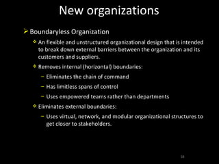 New organizations Boundaryless Organization An flexible and unstructured organizational design that is intended to break down external barriers between the organization and its customers and suppliers. Removes internal (horizontal) boundaries: Eliminates the chain of command Has limitless spans of control Uses empowered teams rather than departments Eliminates external boundaries: Uses virtual, network, and modular organizational structures to get closer to stakeholders. 