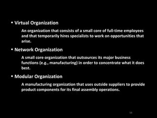 Virtual Organization An organization that consists of a small core of full-time employees and that temporarily hires specialists to work on opportunities that arise. Network Organization A small core organization that outsources its major business functions (e.g., manufacturing) in order to concentrate what it does best. Modular Organization A manufacturing organization that uses outside suppliers to provide product components for its final assembly operations. 