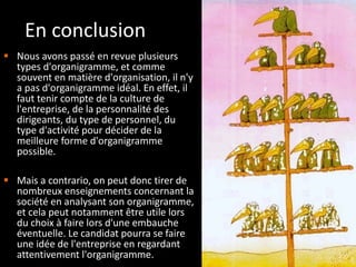 En conclusion   Nous avons passé en revue plusieurs types d'organigramme, et comme souvent en matière d'organisation, il n'y a pas d'organigramme idéal. En effet, il faut tenir compte de la culture de l'entreprise, de la personnalité des dirigeants, du type de personnel, du type d'activité pour décider de la meilleure forme d'organigramme possible. Mais a contrario, on peut donc tirer de nombreux enseignements concernant la société en analysant son organigramme, et cela peut notamment être utile lors du choix à faire lors d'une embauche éventuelle. Le candidat pourra se faire une idée de l'entreprise en regardant attentivement l'organigramme. 
