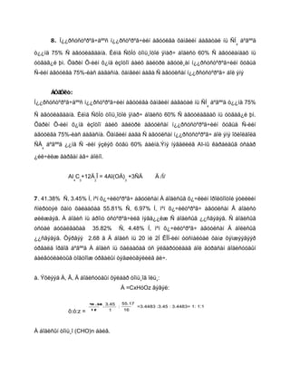 8. Í¿¿ðñóñòºðºã÷äººñ í¿¿ðñòºðºã÷èéí àãóóëãà õàìãèéí áàãàòàé íü ÑÍ áºãººä
                                                                                  4

ò¿¿íä 75% Ñ àãóóëàãäàíà. Èéìä ÑõÍó òîìü¸îòîé ÿìàð÷ áîäèñò 60% Ñ àãóóëàíäàõ íü
óòãàã¿é þì. Õàðèí Õ-èéí õ¿íä èçîòîï áàéõ äåéòðè àãóóë¸àí í¿¿ðñóñòºðºã÷èéí õóâüä
Ñ-èéí àãóóëãà 75%-èàñ áàãàñíà. õàìãèéí áàãà Ñ àãóóëñàí í¿¿ðñóñòºðºã÷ áîë ýíý


       Áîäîëò:
Í¿¿ðñóñòºðºã÷äººñ í¿¿ðñòºðºã÷èéí àãóóëãà õàìãèéí áàãàòàé íü ÑÍ áºãººä ò¿¿íä 75%
                                                                              4

Ñ àãóóëàãäàíà. Èéìä ÑõÍó òîìü¸îòîé ÿìàð÷ áîäèñò 60% Ñ àãóóëàãäàõ íü óòãàã¿é þì.
Õàðèí Õ-èéí õ¿íä èçîòîï áàéõ äåéòðè àãóóëñàí í¿¿ðñóñòºðºã÷èéí õóâüä Ñ-èéí
àãóóëãà 75%-èàñ áàãàñíà. Õàìãèéí áàãà Ñ àãóóëñàí í¿¿ðñóñòºðºã÷ áîë ýíý îõèîëäîëä
ÑÄ áºãººä ¿¿íä Ñ -èéí ýçëýõ õóâü 60% áàéíà.Ýíý íýãäëèéã AI-íû êàðáèäûã óñààð
   4

¿éë÷èëæ ãàðãàí àâ÷ áîëíî.


             AI C +12Ä Î = 4AI(OÄ) +3ÑÄ              Ä /Í/
                 4   3     2            3




7. 41.38% Ñ, 3.45% Í, ìºí õ¿÷èëòºðºã÷ àãóóëñàí À áîäèñûã õ¿÷ëèéí îðîëöîîòîé ýòèëèéí
ñïèðòòýé õàìò õàëààõàä 55.81% Ñ, 6.97% Í, ìºí õ¿÷èëòºðºã÷ àãóóëñàí Â áîäèñò
øèëæäýã. À áîäèñ íü áðîìò óñòºðºã÷èéã íýãä¿¿ëæ Ñ áîäèñûã ¿¿ñãýäýã. Ñ áîäèñûã
óñòàé áóöàëãàõàä          35.82%     Ñ, 4.48% Í, ìºí õ¿÷èëòºðºã÷ àãóóëñàí Ä áîëèñûã
¿¿ñãýäýã. Õýðâýý 2.68 ã Ä áîäèñ íü 20 ìë 2Í ÊÎÍ-èéí óóñìàëòàé õàíø õýìæýýãýýð
óðâàëä îðäîã áºãººä À áîäèñ íü õàëààõàä óñ ÿëãàðóóëäàã áîë äóðäñàí áîäèñóóäûí
áàéãóóëàëòûã òîãòîîæ óðâàëûí òýãøèòãýëèéã áè÷.


à. Ýõëýýä À, Â, Ä áîäèñóóäûí õÿëáàð òîìü¸îã îëü¸:
                                      À =CxHóOz ãýâýë:

                         41 .38 3.45   55.17
                               :     :       =3.4483 :3.45 : 3.4483= 1: 1:1
             õ:ó:z =      12      1     16




À áîäèñûí òîìü¸î (CHO)n áàéâ.
 