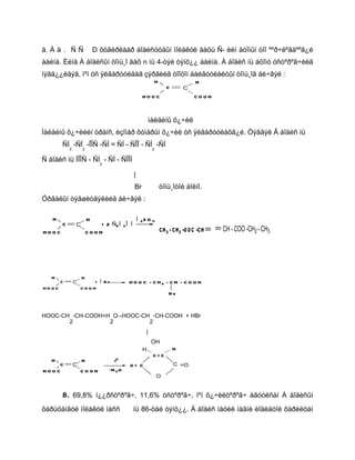 ä. À ä . Ñ Ñ                 D õóâèðëààð áîäèñóóäûí ìîëåêóë äàõü Ñ- èéí àòîìûí òîî ººð÷ëºãäººã¿é
áàéíà. Èéìä À áîäèñûí òîìü¸î äàõ n íü 4-òýé òýíö¿¿ áàéíà. À áîäèñ íü áõîìò óñòºðºã÷èéã
íýãä¿¿ëäýã, ìºí óñ ÿëãàðóóëäàã çýðãèéã òîîöîí áàéãóóëàëòûí òîìü¸îã áè÷âýë :
                                                          H                    H
                                                                  C       C
                                                    HOOC                       COOH



                                                        ìàëåéíû õ¿÷èë
Ìàëåéíû õ¿÷ëèéí òðàíñ, èçîìåð ôóìàðûí õ¿÷èë óñ ÿëãàðóóëàõã¿é. Òýãâýë Â áîäèñ íü
         ÑÍ -ÑÍ -ÎÎÑ -ÑÍ = ÑÍ - ÑÎÎ - ÑÍ -ÑÍ
             3       2                                    2

Ñ áîäèñ íü ÍÎÎÑ - ÑÍ - ÑÍ - ÑÎÎÍ
                               2

                                              |
                                              Br              òîìü¸îòîé áîëíî.
Óðâàëûí òýãøèòãýëèéã áè÷âýë :

   H                     H                        Í 2S O 4
         C       C           + 2 Ñ2 Í 5 Î Í
HOOC                     COOH                                 CH 3 - C H 2 -O OC -CH   CH - COO -CH2 - CH3




   H                 H
         C       C       + Í Br             HOO C - CH2 - CH - COO H
HO O C               COOH
                                                                  Br



HOOC-CH -CH-COOH+H O→HOOC-CH -CH-COOH + HBr
       2          2         2
                                                      |
                                                          OH
                                                    H                 H
                                                          C=C
   H                 H               t0
     C           C                          O= C                      C =O
HOO C                COOH          -H 2 O
                                                              O


         8 . 69,8% í¿¿ðñòºðºã÷, 11,6% óñòºðºã÷, ìºí õ¿÷èëòºðºã÷ àãóóëñàí À áîäèñûí

õàðüöàíãóé ìîëåêóë ìàññ                       íü 86-òàé òýíö¿¿. À áîäèñ ìåòèë ìàãíè èîäèäòîé õàðèëöàí
 
