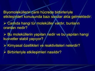 Biyomoleküllerin canlı hücrede birbirleriyle
etkileşimleri konusunda bazı sorular akla gelmektedir:
  Canlıda hangi tür moleküller vardır, bunların
oranları nedir?
  Bu moleküllerin yapıları nedir ve bu yapıları hangi
kuvvetler stabil yapıyor?
  Kimyasal özellikleri ve reaktiviteleri nelerdir?
  Birbirleriyle etkileşimleri nasıldır?
 