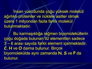 İnsan vücudunda çoğu yüksek molekül
ağırlıklı proteinler ve nükleik asitler olmak
üzere 1 milyondan fazla farklı molekül
bulunmaktadır.
     Bu karmaşıklığa rağmen biyomoleküllerin
çoğu doğada bulunan 92 elementten sadece
3 – 6 arası sayıda farklı element içermektedir.
C, H ve O daima bulunur. Birçok
biyomolekülde aynı zamanda N, S ve P da
bulunur.
 